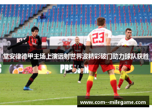 堂安律德甲主场上演远射世界波精彩破门助力球队获胜
